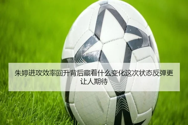 朱婷进攻效率回升背后藏着什么变化这次状态反弹更让人期待