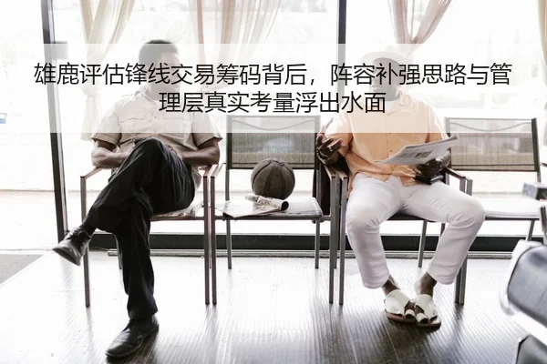 雄鹿评估锋线交易筹码背后，阵容补强思路与管理层真实考量浮出水面（Kaiyun）
